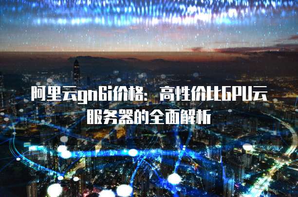 阿里云gn6i价格:高性价比GPU云服务器的全面解析