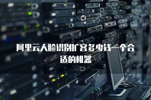 阿里云人脸识别扩容多少钱一个合适的机器