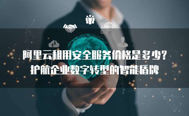 阿里云租用安全服务价格是多少?护航企业数字转型的智能盾牌