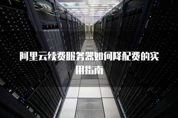 阿里云续费服务器如何降配费的实用指南