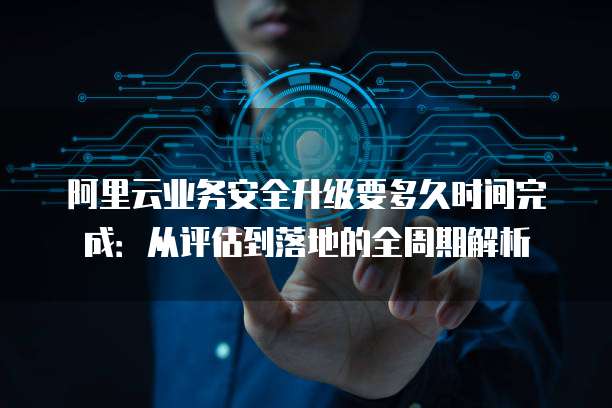 阿里云业务安全升级要多久时间完成：从评估到落地的全周期解析
