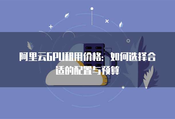 阿里云GPU租用价格:如何选择合适的配置与预算