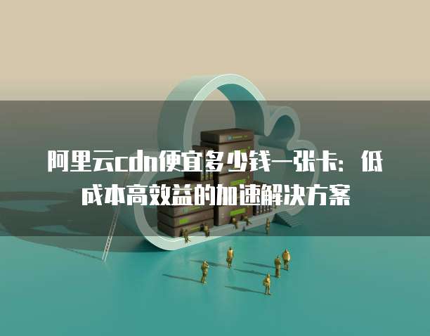 阿里云cdn便宜多少钱一张卡：低成本高效益的加速解决方案