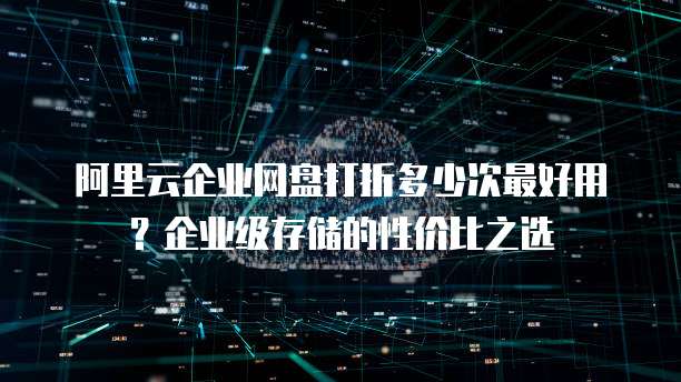 阿里云企业网盘打折多少次最好用?企业级存储的性价比之选
