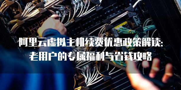 阿里云虚拟主机续费优惠政策解读:老用户的专属福利与省钱攻略