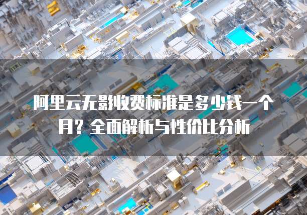 阿里云无影收费标准是多少钱一个月?全面解析与性价比分析