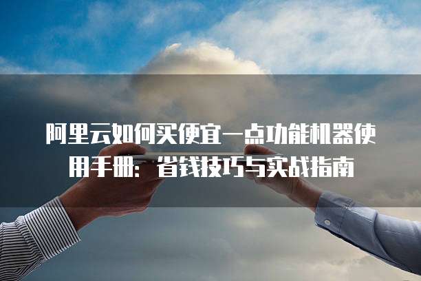 阿里云如何买便宜一点功能机器使用手册:省钱技巧与实战指南