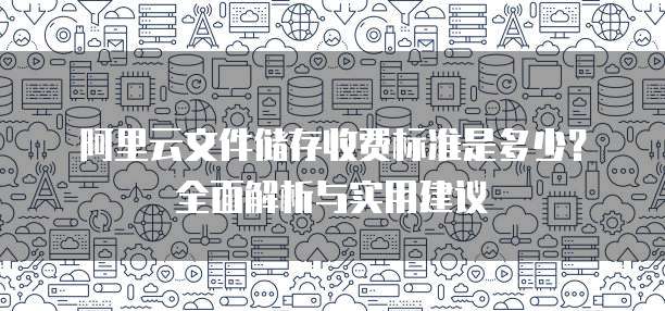 阿里云文件储存收费标准是多少?全面解析与实用建议