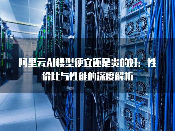 阿里云AI模型便宜还是贵的好：性价比与性能的深度解析