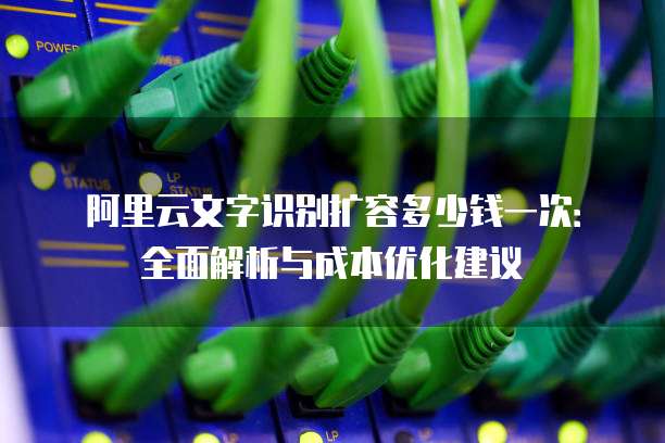 阿里云文字识别扩容多少钱一次:全面解析与成本优化建议