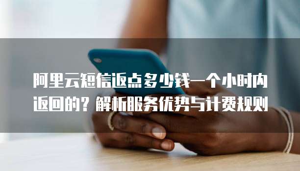 阿里云短信返点多少钱一个小时内返回的?解析服务优势与计费规则