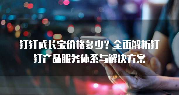 钉钉成长宝价格多少?全面解析钉钉产品服务体系与解决方案
