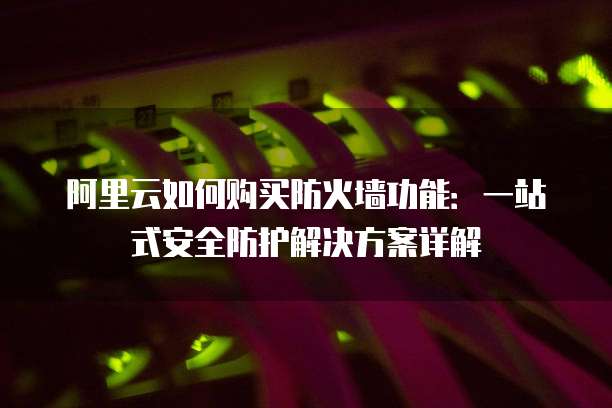 阿里云如何购买防火墙功能:一站式安全防护解决方案详解
