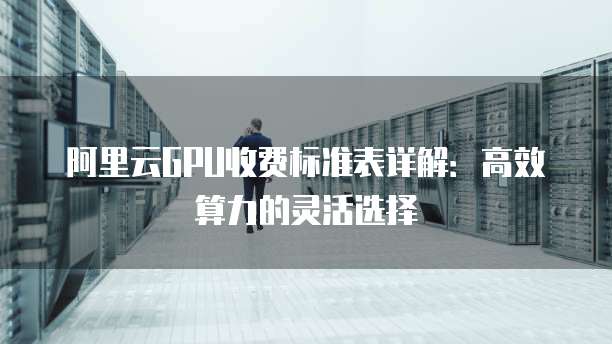 阿里云GPU收费标准表详解：高效算力的灵活选择