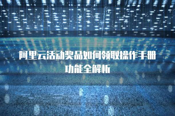 阿里云活动奖品如何领取操作手册功能全解析