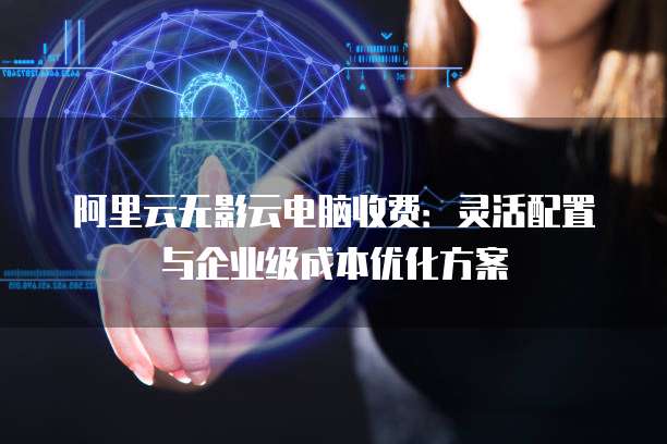 阿里云无影云电脑收费:灵活配置与企业级成本优化方案