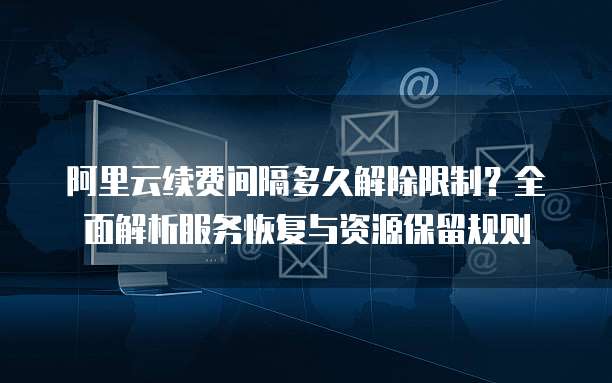 阿里云续费间隔多久解除限制?全面解析服务恢复与资源保留规则