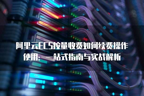 阿里云ECS按量收费如何续费操作使用：一站式指南与实战解析