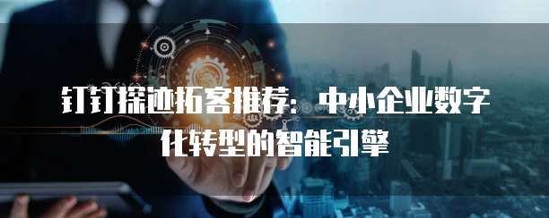 钉钉探迹拓客推荐:中小企业数字化转型的智能引擎