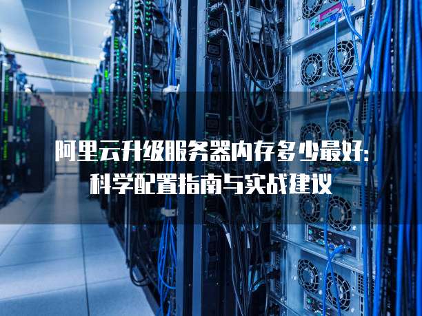 阿里云升级服务器内存多少最好:科学配置指南与实战建议