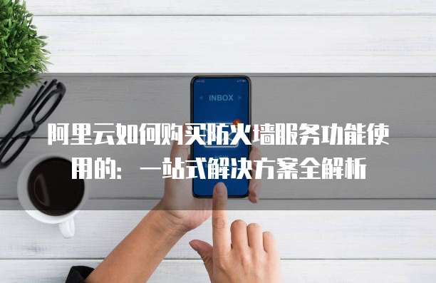 阿里云如何购买防火墙服务功能使用的:一站式解决方案全解析