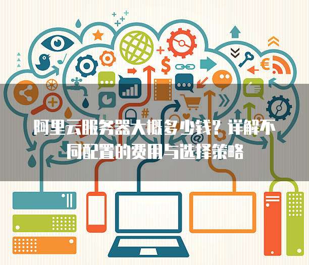 阿里云服务器大概多少钱?详解不同配置的费用与选择策略