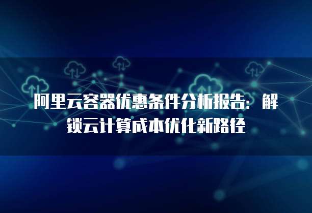 阿里云容器优惠条件分析报告：解锁云计算成本优化新路径