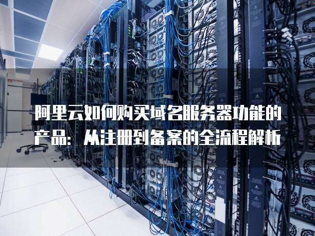 阿里云如何购买域名服务器功能的产品:从注册到备案的全流程解析