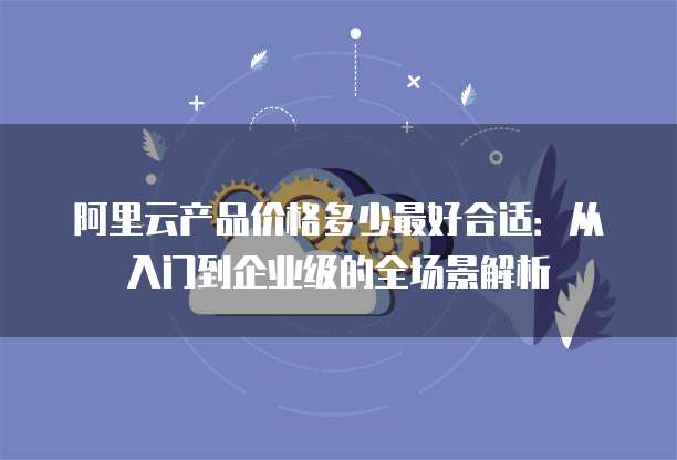 阿里云产品价格多少最好合适:从入门到企业级的全场景解析
