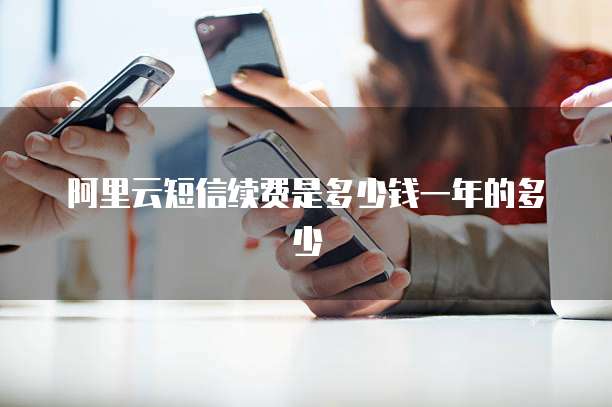 阿里云短信续费是多少钱一年的多少