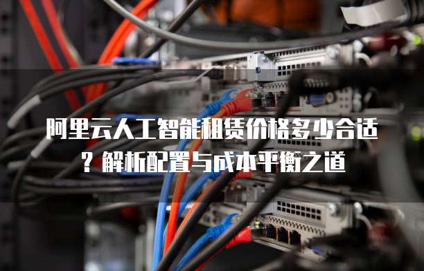 阿里云人工智能租赁价格多少合适?解析配置与成本平衡之道