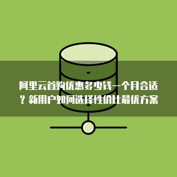 阿里云首购优惠多少钱一个月合适?新用户如何选择性价比最优方案