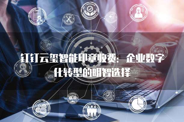 钉钉云玺智能印章收费：企业数字化转型的明智选择