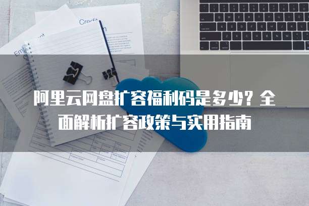 阿里云网盘扩容福利码是多少?全面解析扩容政策与实用指南