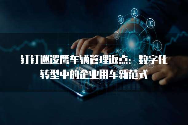 钉钉巡逻鹰车辆管理返点:数字化转型中的企业用车新范式