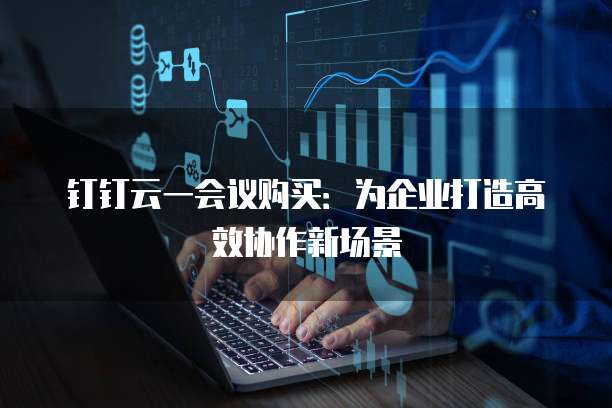 钉钉云一会议购买：为企业打造高效协作新场景