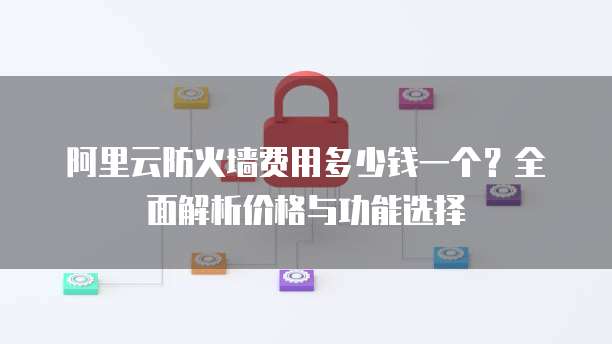 阿里云防火墙费用多少钱一个?全面解析价格与功能选择