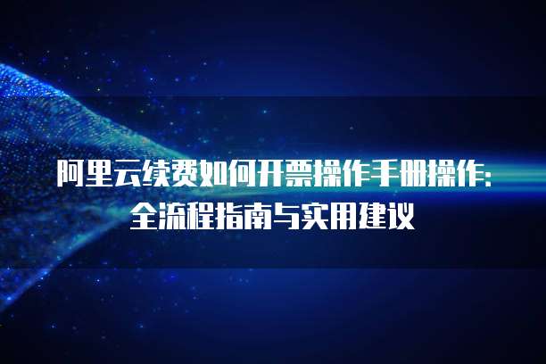 阿里云续费如何开票操作手册操作:全流程指南与实用建议