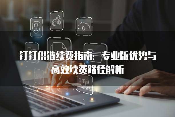 钉钉供链续费指南:专业版优势与高效续费路径解析