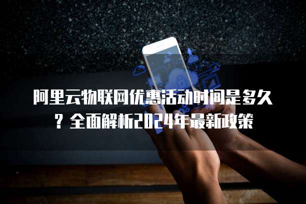 阿里云物联网优惠活动时间是多久?全面解析2024年最新政策