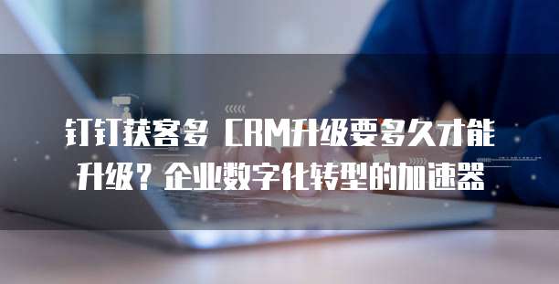 钉钉获客多 CRM升级要多久才能升级?企业数字化转型的加速器