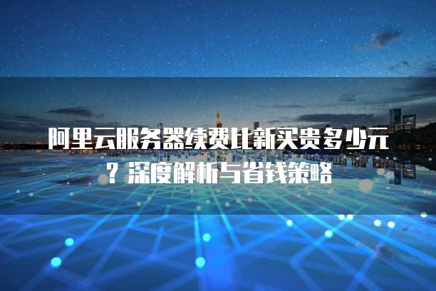 阿里云服务器续费比新买贵多少元?深度解析与省钱策略