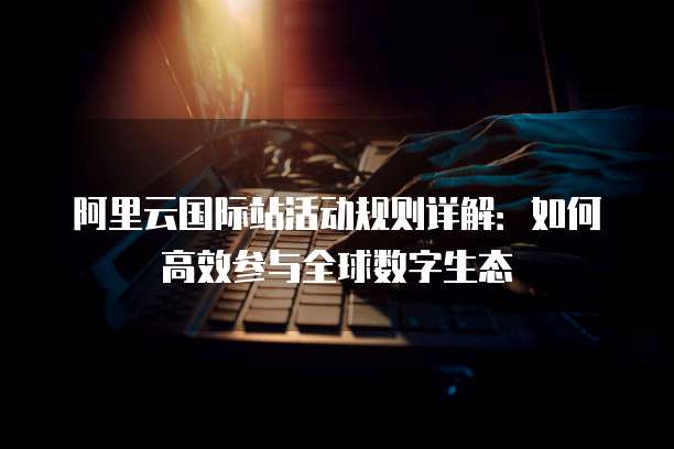 阿里云国际站活动规则详解:如何高效参与全球数字生态