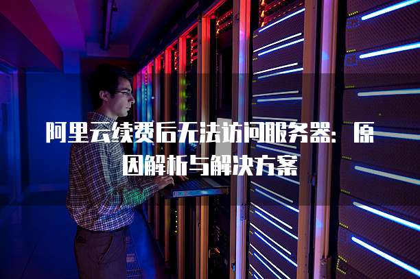 阿里云续费后无法访问服务器:原因解析与解决方案