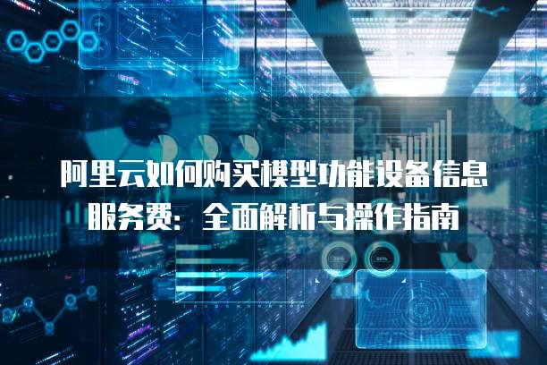 阿里云如何购买模型功能设备信息服务费：全面解析与操作指南