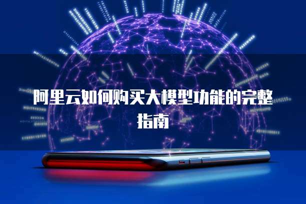 阿里云如何购买大模型功能的完整指南