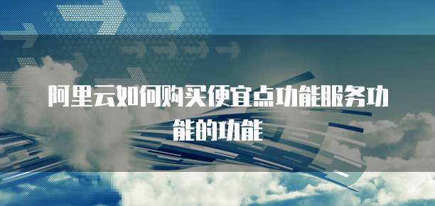 阿里云如何购买便宜点功能服务功能的功能