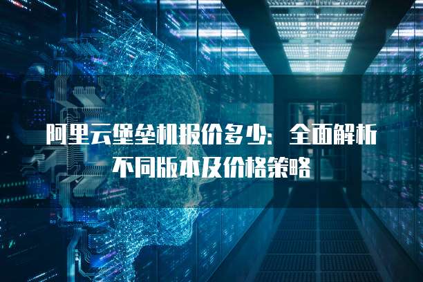 阿里云堡垒机报价多少:全面解析不同版本及价格策略