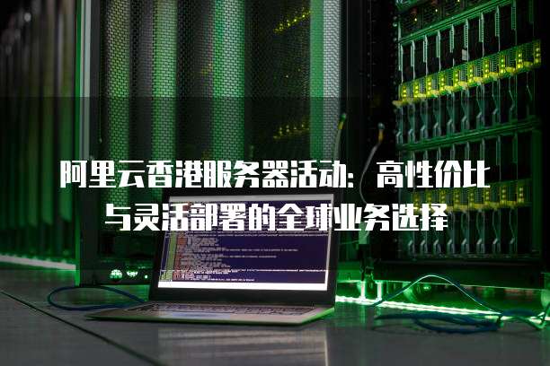 阿里云香港服务器活动:高性价比与灵活部署的全球业务选择