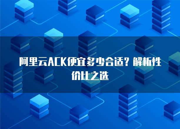 阿里云ACK便宜多少合适?解析性价比之选